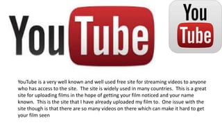 YouTube is a very well known and well used free site for streaming videos to anyone
who has access to the site. The site is widely used in many countries. This is a great
site for uploading films in the hope of getting your film noticed and your name
known. This is the site that I have already uploaded my film to. One issue with the
site though is that there are so many videos on there which can make it hard to get
your film seen
 