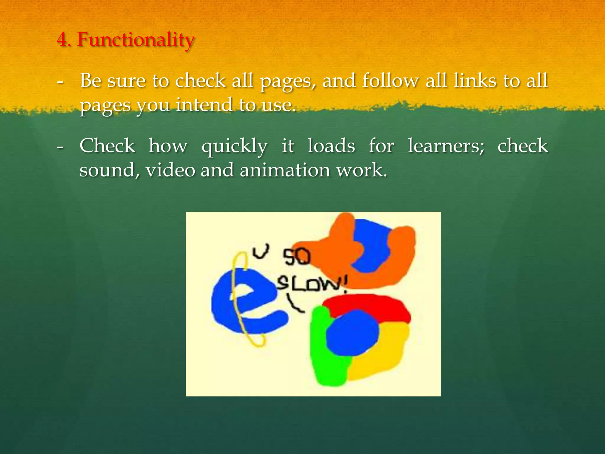 4. Functionality
- Be sure to check all pages, and follow all links to all
pages you intend to use.
- Check how quickly it loads for learners; check
sound, video and animation work.
 
