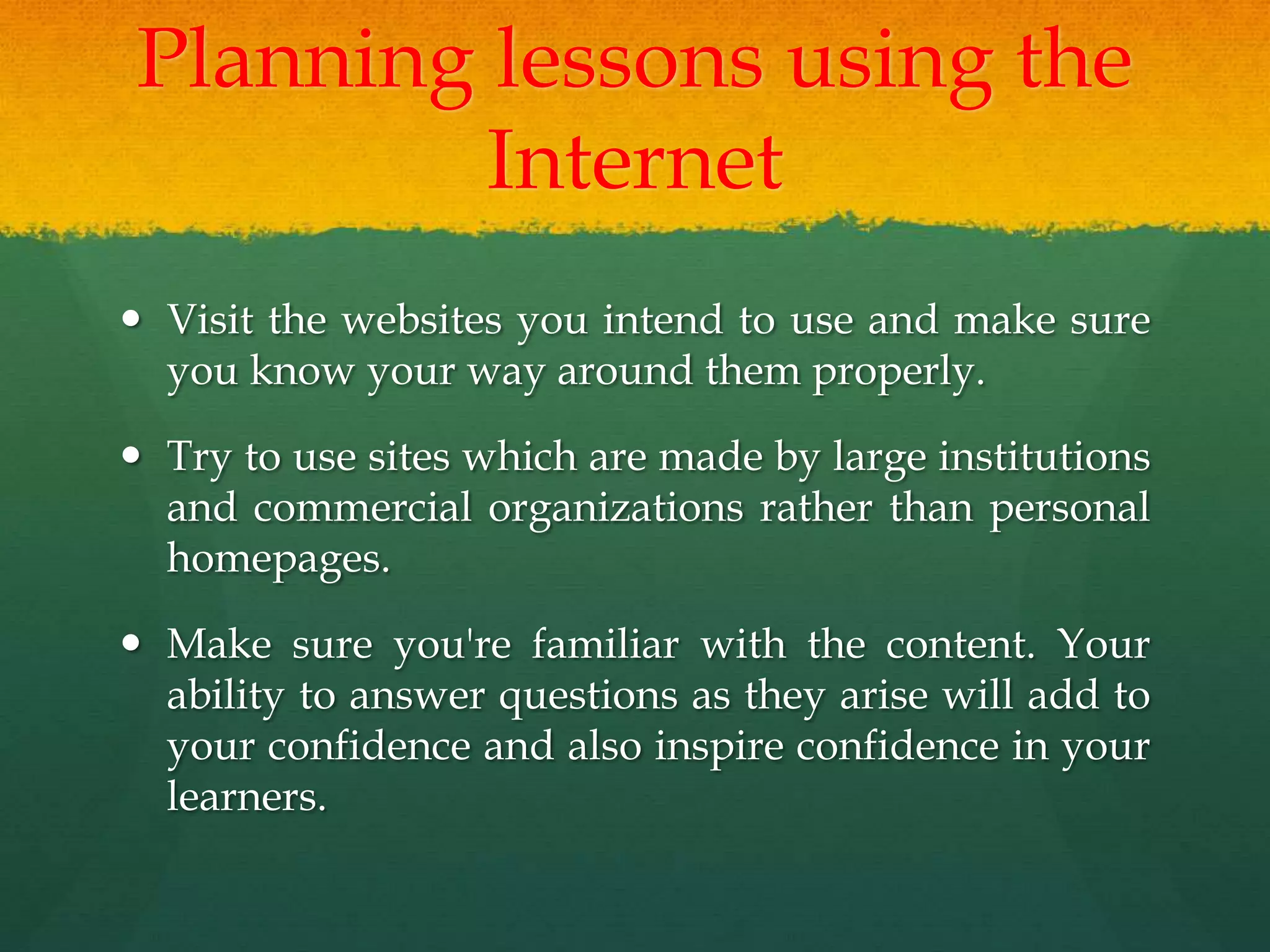 Planning lessons using the
Internet
 Visit the websites you intend to use and make sure
you know your way around them properly.
 Try to use sites which are made by large institutions
and commercial organizations rather than personal
homepages.
 Make sure you're familiar with the content. Your
ability to answer questions as they arise will add to
your confidence and also inspire confidence in your
learners.
 