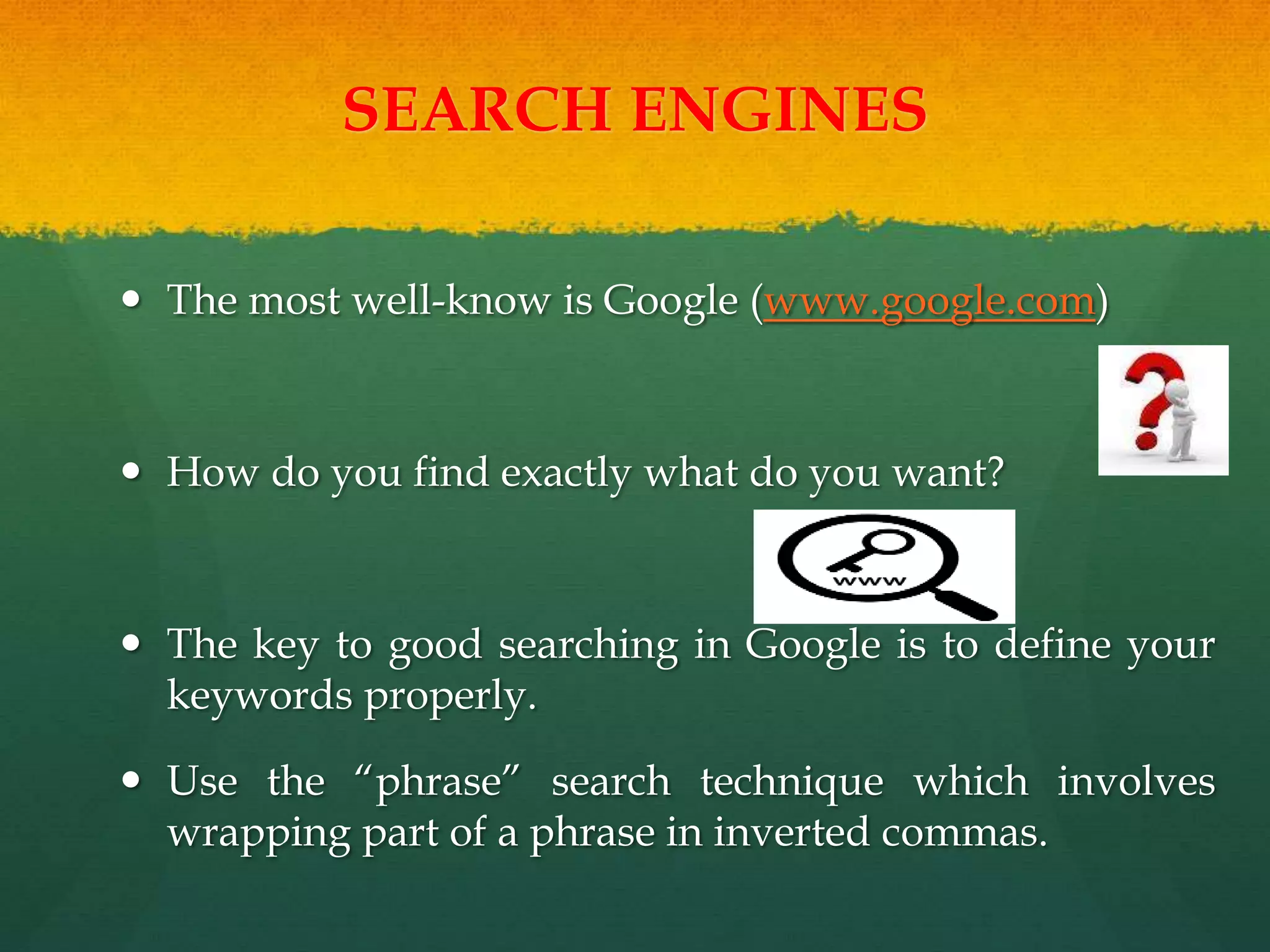 SEARCH ENGINES
 The most well-know is Google (www.google.com)
 How do you find exactly what do you want?
 The key to good searching in Google is to define your
keywords properly.
 Use the “phrase” search technique which involves
wrapping part of a phrase in inverted commas.
 