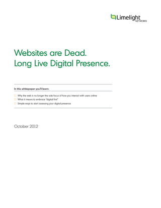 Websites are Dead.
Long Live Digital Presence.

In this whitepaper you’ll learn:

£ Why the web is no longer the sole focus of how you interact with users online
£ What it means to embrace “digital first”
£ Simple ways to start assessing your digital presence




October 2012
 