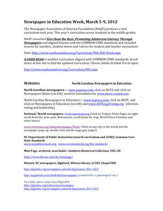 Newspaper in Education Week, March 5-9, 2012
The Newspaper Association of America Foundation (NAAF) produces a new
curriculum each year. This year’s curriculum serves students in the middle grades.

NAAF reworked Give them the Keys, Promoting Adolescent Literacy Through
Newspapers and aligned lessons with the COMMON CORE standards and included
lessons for teachers, student sheets and rubrics for student and teacher assessment.

Visit: http://www.naafoundation.org/Curriculum/NIE/NIE-Week.aspx

A GOOD READ is another curriculum aligned with COMMON CORE standards. Scroll
down at this site to find the updated curriculum. Choose Adobe Acrobat Pro to open:

http://www.naafoundation.org/Curriculum/NIE.aspx



Websites                                North Carolina Newspapers in Education

North Carolina newspapers— www.ncpress.com, click on NCPA and click on
Newspapers Online (on left); scroll to Greensboro for www.news-record.com

North Carolina Newspapers in Education— www.ncpress.com, click on NCPF, and
click on Newspapers in Education (on left) and www.AllThingsVoting.org. (election,
voting and leadership)
National/ World newspapers--www.newseum.org (Click on Today’s Front Pages on right;
scroll down for news quiz, Newsmania; scroll down for map, World Press Freedom and
select more)

www.newseum.org/todaysfrontpages/flash/ (click on any city in the world and the
newspaper pops up; double click and the page gets larger)

NC Department of Public Instruction (search curriculum and ACRE); Common Core
State Standards
www.ncpublicschools.org; www.corestandards.org/the-standards

Mini Page, archived, searchable--Southern Historical Collection, UNC-CH

http://www.lib.unc.edu/dc/minipage/

Historic NC newspapers, digitized, Wilson Library at UNC-Chapel Hill

http://digitalnc.org/newspapers-selected-digitization-2011-2012

http://ncgenweb.us/nc/bookshelf/newspapers/ (compiled by a genealogical site.)

Two links above come from DigitalNC
http://digitalnc.org/collections/newspapers
http://digitalnc.org/newspapers-selected-digitization-2011-2012
 