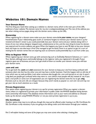 www.sixdegreeswebdesign.com
Websites 101: Domain Names
Your Domain Name
The ﬁrst thing you need when setting up a website is a domain name, which is the main part of the URL
(address) of your website. The domain name for my site is sixdegreeswebdesign.com. The rest of the address you
see when visiting various pages, along with the domain name, makes up the URL.

Ownership
When registering for a domain name make sure your domain name is in your name, not your designer/
friend/whoever. If your relationship goes south, or someone forgets to mention your domain name is up for
renewal and doesn’t renew it, you could potentially lose your domain name and your website along with it. I
know of one man whose designer skipped town, unbeknownst to him, and the next thing he knew his domain
was expired and his entire website was gone. When this happens you have to wait 90 days to buy your domain
back and hope no one else buys it ﬁrst! (He managed to get his back) There is an option to get on a sort of
waiting list for domain names that are expiring soon so someone could potentially buy it out from under you.

Who to Register With
When registering your domain name, go with someone big such as GoDaddy, Network Solutions, or 1 and 1.
Your domain, although yours, technically belongs to the registrar (who you registered it through). If your
registrar goes out of business, and you can’t get ahold of them to transfer your domain name, you will lose
your domain name.

.com and .net
Try to get both the .com and .net extensions for your domain to keep your site from being confused with
someone else’s site that has the other one and may have a similar business. I had this happen with an old site of
mine which was my web portfolio (.net) when someone else bought the .com and started an art site. It wasn’t
a big deal, just people got confused when they went to .com (which most people will do) instead of .net. If you
have a non-proﬁt or some sort of organization you are registering the domain name for, try to get .org.
Domains such as .biz and .info are cheaper because they aren’t nearly as popular as .com and .net and may not
get your site as much attention as a result.

Private Registration
One option when registering your domain is to opt for private registration. When you register a domain
name, unless it is registered as private, your information is public under the WHOIS database listing domain
name ownership information. This database shows information such as your name and address to whoever
looks up the domain using WHOIS. Whether or not you want private registration is up to you.

SSL Certiﬁcate
Another option they may try to sell you, though this may just be offered under hosting, is an SSL Certiﬁcate. An
SSL Certiﬁcate is only necessary if you are going to be taking credit card information through your website.



Part 2 will explain hosting and some of the jargon you may come across when selecting a hosting plan.
 