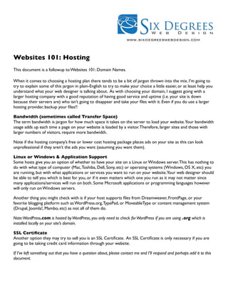 www.sixdegreeswebdesign.com



Websites 101: Hosting
This document is a followup to Websites 101: Domain Names.

When it comes to choosing a hosting plan there tends to be a bit of jargon thrown into the mix. I’m going to
try to explain some of this jargon in plain-English to try to make your choice a little easier, or at least help you
understand what your web designer is talking about. As with choosing your domain, I suggest going with a
larger hosting company with a good reputation of having good service and uptime (i.e. your site is down
because their servers are) who isn’t going to disappear and take your ﬁles with it. Even if you do use a larger
hosting provider, backup your ﬁles!!

Bandwidth (sometimes called Transfer Space)
The term bandwidth is jargon for how much space it takes on the server to load your website.Your bandwidth
usage adds up each time a page on your website is loaded by a visitor. Therefore, larger sites and those with
larger numbers of visitors, require more bandwidth.

Note if the hosting company’s free or lower cost hosting package places ads on your site as this can look
unprofessional if they aren’t the ads you want (assuming you want them).

Linux or Windows & Application Support
Some hosts give you an option of whether to have your site on a Linux or Windows server. This has nothing to
do with what type of computer (Mac, Toshiba, Dell, Sony, etc) or operating systems (Windows, OS X, etc) you
are running, but with what applications or services you want to run on your website.Your web designer should
be able to tell you which is best for you, or if it even matters which one you run as it may not matter since
many applications/services will run on both. Some Microsoft applications or programming languages however
will only run on Windows servers.

Another thing you might check with is if your host supports ﬁles from Dreamweaver, FrontPage, or your
favorite blogging platform such as WordPress.org, TypePad, or MoveableType or content management system
(Drupal, Joomla!, Mambo, etc) as not all of them do.

Note:WordPress.com is hosted by WordPress, you only need to check for WordPress if you are using .org which is
installed locally on your site’s domain.

SSL Certiﬁcate
Another option they may try to sell you is an SSL Certiﬁcate. An SSL Certiﬁcate is only necessary if you are
going to be taking credit card information through your website.

If I’ve left something out that you have a question about, please contact me and I’ll respond and perhaps add it to this
document.
 
