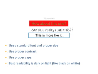 Make Text Easy to Read
                             Can you read this?

                    How about this one?
                    cAn yOu rEalLy rEaD tHiS??
                       This is more like it.


• Use a standard font and proper size
• Use proper contrast
• Use proper caps
• Best readability is dark on light (like black on white)
 