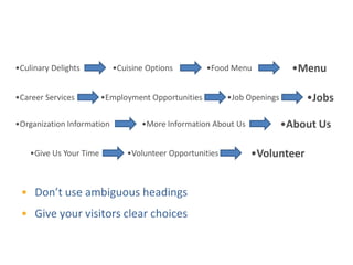 Self-Explanatory Choices

•Culinary Delights          •Cuisine Options         •Food Menu             •Menu

•Career Services         •Employment Opportunities        •Job Openings       •Jobs

•Organization Information          •More Information About Us             •About Us

    •Give Us Your Time         •Volunteer Opportunities         •Volunteer


 • Don’t use ambiguous headings
 • Give your visitors clear choices
 