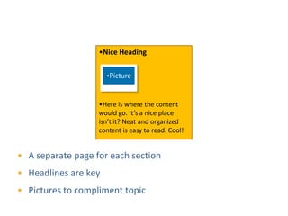 Page Organization
                   •Nice Heading

                      •Picture


                   •Here is where the content
                   would go. It’s a nice place
                   isn’t it? Neat and organized
                   content is easy to read. Cool!


• A separate page for each section
• Headlines are key
• Pictures to compliment topic
 