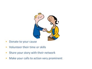 Show How People Can Get Involved




• Donate to your cause
• Volunteer their time or skills
• Share your story with their network
• Make your calls to action very prominent
 