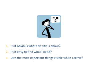 Testing Questions




1. Is it obvious what this site is about?
2. Is it easy to find what I need?
3. Are the most important things visible when I arrive?
 