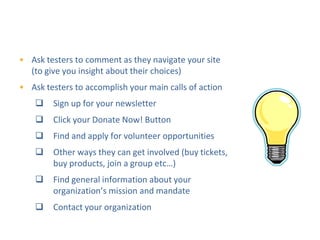 DIY Usability Testing
                   Step 2: Using your site

• Ask testers to comment as they navigate your site
  (to give you insight about their choices)
• Ask testers to accomplish your main calls of action
       Sign up for your newsletter
       Click your Donate Now! Button
       Find and apply for volunteer opportunities
       Other ways they can get involved (buy tickets,
        buy products, join a group etc…)
       Find general information about your
        organization’s mission and mandate
       Contact your organization
 