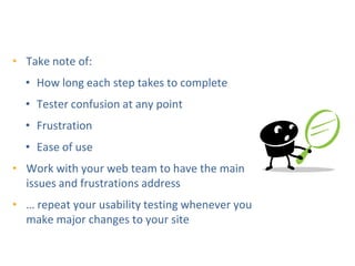 DIY Usability Testing
                     Step 3: Observe
• Take note of:
  • How long each step takes to complete
  • Tester confusion at any point
  • Frustration
  • Ease of use
• Work with your web team to have the main
  issues and frustrations address
• … repeat your usability testing whenever you
  make major changes to your site
 