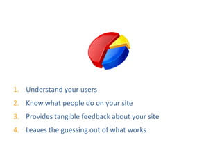 Why Are Web Stats Important?




1. Understand your users
2. Know what people do on your site
3. Provides tangible feedback about your site
4. Leaves the guessing out of what works
 