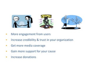 Return on Investment for Nonprofits



•   More engagement from users
•   Increase credibility & trust in your organization
•   Get more media coverage
•   Gain more support for your cause
•   Increase donations
 