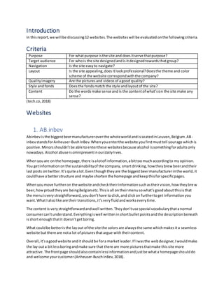Introduction
In thisreport,we will be discussing12 websites.The websiteswill be evaluated onthe followingcriteria.
Criteria
Purpose For whatpurpose isthe site and doesitserve thatpurpose?
Target audience For whois the site designedandisitdesignedtowardsthatgroup?
Navigation Is the site easyto navigate?
Layout Is the site appealing,doesitlookprofessional?Doesthe theme and color
scheme of the website correspondwiththe company?
Qualityimagery Are the picturesand videosof agood quality?
Style andfonds Doesthe fondsmatch the style andlayoutof the site?
Content Do the wordsmake sense andis the contentof what’son the site make any
sense?
(tech.co,2018)
Websites
1. AB.inbev
Abinbevisthe biggestbeermanufactureroverthe wholeworldandisseatedinLeuven,Belgium.AB-
inbev standsforAnheuser-BushInBev.Whenyouenterthe website youfirstmusttell yourage whichis
positive.Minorsshouldn’tbe able toenterthese websitesbecause alcohol issomethingforadultsonly
nowadays.Alcohol abuse isomnipresentinourdailylives.
Whenyouare on the homepage,there isalotof information,abittoomuch accordingto my opinion.
You getinformationonthe sustainabilityof the company,smartdrinking,how theybrew beerandtheir
lastposts ontwitter.It’squite alot.Eventhoughtheyare the biggestbeermanufacturerinthe world,it
couldhave a betterstructure and maybe shortenthe homepage andkeepthisforspecificpages.
Whenyoumove furtheron the website andchecktheirinformationsuchastheirvision,how theybre w
beer,howproudtheyare beingBelgianetc.Thisisall ontheirmenusowhat’sgoodabout thisisthat
the menuisverystraightforward,youdon’thave toclick,and clickon furthertoget informationyou
want.What I alsolike are theirtransitions,it’sveryfluidandworkseverytime.
The contentis verystraightforwardandwell written.Theydon’tuse special vocabularythatanormal
consumercan’tunderstand.Everythingiswell writteninshortbulletpointsandthe descriptionbeneath
isshort enoughthatit doesn’tgetboring.
What couldbe betteristhe layout of the site the colors are alwaysthe same whichmakesita seamless
website butthere are nota lot of picturesthatargue withtheircontent.
Overall,it’sagoodwebsite anditshouldbe fora marketleader.If I wasthe webdesigner,Iwouldmake
the lay outa bitlessboringandmake sure that there are more picturesthatmake thissite more
attractive.The frontpage shouldalsocontainlessinformationandjustbe whata homepage shoulddo
and welcome yourcustomer(Anheuser-BuschInBev,2018).
 