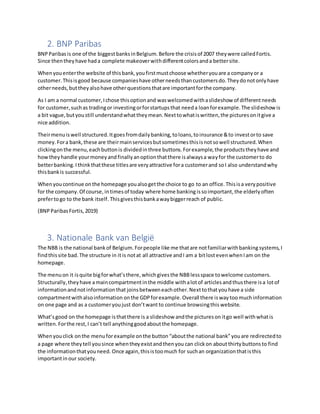 2. BNP Paribas
BNPParibasis one of the biggestbanksinBelgium.Before the crisisof 2007 theywere calledFortis.
Since thentheyhave hada complete makeoverwithdifferentcolorsanda bettersite.
Whenyouenterthe website of thisbank,youfirstmustchoose whetheryouare a companyor a
customer.Thisisgood because companieshave otherneedsthancustomersdo.Theydonotonlyhave
otherneeds,buttheyalsohave otherquestionsthatare importantforthe company.
As I am a normal customer,Ichose thisoptionand waswelcomedwithaslideshow of differentneeds
for customer,suchas tradingor investingorforstartupsthat needa loanforexample.The slideshowis
a bit vague,butyoustill understandwhattheymean.Nexttowhatiswritten,the picturesonitgive a
nice addition.
Theirmenuiswell structured.Itgoesfromdailybanking,toloans,toinsurance &to investorto save
money.Fora bank,these are theirmainservicesbutsometimesthisisnotsowell structured.When
clickingonthe menu,eachbuttonis dividedinthree buttons.Forexample,the productstheyhave and
howtheyhandle yourmoneyandfinallyanoptionthatthere isalwaysa wayfor the customerto do
betterbanking.Ithinkthatthese titlesare veryattractive fora customerand soI also understandwhy
thisbankis successful.
Whenyoucontinue onthe homepage youalsogetthe choice to go to an office. Thisisa verypositive
for the company. Of course, intimesof today where home banking issoimportant,the elderlyoften
prefertogo to the bank itself.Thisgivesthisbankawaybiggerreach of public.
(BNPParibasFortis,2019)
3. Nationale Bank van België
The NBB is the national bankof Belgium.Forpeople like me thatare notfamiliarwithbanking systems,I
findthissite bad. The structure in itis notat all attractive andI am a bitlostevenwhenIam on the
homepage.
The menuon it isquite bigforwhat’sthere, whichgivesthe NBBlessspace towelcome customers.
Structurally,theyhave amaincompartmentinthe middle withalotof articles andthusthere isa lotof
informationandnotinformationthat joinsbetweeneachother.Nexttothatyouhave a side
compartmentwithalsoinformation onthe GDP forexample.Overall there isway toomuchinformation
on one page and as a customeryoujust don’twant to continue browsingthis website.
What’sgood on the homepage isthatthere is a slideshow andthe pictureson itgo well withwhatis
written. Forthe rest,I can’t tell anythinggoodaboutthe homepage.
Whenyouclick onthe menuforexample onthe button “aboutthe national bank”youare redirectedto
a page where theytell yousince whentheyexistandthenyou can clickon about thirtybuttonsto find
the informationthatyouneed. Once again,thisistoomuch for suchan organization thatisthis
importantin our society.
 