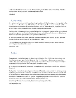 I understandthatthiscompanyhas a lotof responsibility andthattheycollectalot of data. Yet al this
intel shouldbe betterstructured andmaybe with lessdetails.
(nbb,2019)
4. Proximus
As a customerof Proximus,theirlayouthasalways boughtme.It’sflashyandyouare intriguedbyit. The
website workswell,andIcan vouchfor thisbecause I use it weekly.The menuiswell structured.You
have a buttonfor customers,a buttontodiscover whotheyare andwhat theydo,a buttonto showoff
all theirproductsand finallyabuttonfor supportwhensomethingiswrong.
The homepage isalsowelcoming,nexttothe flashycolorsthere are a lotof picturesthatseemlike they
are movingonyourscreen.Nexttothat youhave the phonesthat theysell inthe store and it’salways
the newestversionof aphone whichonce againmakesitattractive.
As theyworktogetherwith Netflix,the seriesthatthey show off ontheirwebsite are once againthe
newestseriesthathaven’tcome out yet.It'slike acount down.
I thinkthiswebsite isreallygood,flashyand ayoung, attractive forold and youngpeople and really
convincingaboutwhatiswrittendown.
(Proximus,2019)
5. HLN
The purpose of thissite isgivingall the latestnewsanditis veryclearthat it servesthatpurpose and
fromthe momentyouopenthe site itbecomesclearthatit isa newswebsite,youimmediatelysee
articles.The targetaudience are people whowanttoknow toknow the news,the site isimmediately
showingarticlesthatyoumightwantto readand all the latestnews.
As fornavigation,itisveryeasyto navigate,there are justafew buttonsand itis veryclearwhichone
doeswhat.
The layoutof thissite looksappealingandprofessional. Mostlythe coloursmatchthe company,except
for the navigationmenu.The difference doesn’tmake anysense andmakesthe site lookworse thanit
is.The qualityof the imagesare verygoodwhenit’spossible tohave themthatway,butit isn’talways
possible foranewswebsite.There are multiple fondsused,sometimesthe fondfromtheirlogoand
sometimesamore genericone.More cohesioncouldbenefitthissite.
Since itis a professionalnewswebsite,the contentisgenerallywell-written.
(DPG MediaNV,2019)
 