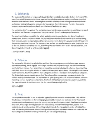 6. 2dehands
The purpose of thissite isto helppeople buyandsell pre-usedobjects,orobjectstheydon’twant.This
iswell executed,becauseonthe home page youimmediatelyseesome productsandknow fromthat
momentwhatthe site isabout.Theirtarget audience ispeoplewhoare lookingtosell theirproducts
and people lookingtobuysome productsat a lowerprice,theninthe stores. The sitesshow some
products,so the audience immediatelyseesthe type of websitetheywant.
For navigationitisn’tveryclear.The navigationmenuisonthe side,soyouhave to scroll downtosee all
the optionsandthere are manyoptions,eventoomany.Itdoesn’tlookorganisedanymore.
The blue fromthe logo isused forthe whole website,whichisgood,butthe site doesn’tlookvery
professional.Itlooksabiteasilymade.The picturesontheirwebsiteare insertedbyde people selling
theirproducts,sothe companydoesn’thave anycontrol overit.Generally,you cansee thattheyaren’t
shotwithprofessional cameras.The fondsare clearandare notveryflamboyant,whatfitswiththe rest
of the site.Withthe contentof the site,everythingthatiswrittenisdone bythe individualsellers,soit
doesn’tlayin theirhandsto write somethinggood.
( MarktplaatsB.V.,2019)
7. Zalando
The purpose forthis site isto sell clothingandfromthe momentyouare on the homepage,yousee
picturesof clothing,whichisgood.Theirtargetaudience are peoplelookingtobuyclothesfromthe
comfortof theirhomes.Theytargetthembymodellingcertainproductswithotherstoshow how they
couldlookon outfitsandgive all sortsof stylesandhave a good returnpolicy.The navigationonthe site
isverywell done.Youfirsthave three maincategoriesandthenapop downof multiple sub-categories.
The designlooksveryprofessionalandslick.The coloursof the companyare orange andwhite,the
latterismostlyusedonthe site.The picturesare of good qualityanditcan be seenthatthere hasbeen
modellinganduse of professionalcameras.The fondsof the site are simple andeasytoread,justlike
the style of the site.Asfor the content,the site triestohave good phrasing.
(Zalando,2019)
8. Fnac
The purpose of thissite isto sell all differenttypesof productsonlineorintheirstores.Theyachieve
this,because immediatelyonthe home page yousee addsfordealsandfeatureditems.Theytarget
people whodon’t have time togoto the store or people whofirstwanttosee if theyhave the product
theywant.Theytarget thembydeliveryandalsoshowingpricesfromtheirpartners,aswell asan
optiontocheck whetherastore still hasthe product instock.The navigationisonthe leftside of the
side,butthe categoriescanbe scrolledthroughindividually,whichmakesitnotthatbad. There are the
maincategoriesandwhenhoveringoverthem, the sub-categoriespopup.
 