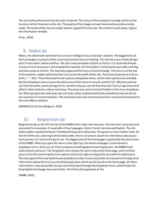 The site looksprofessional,butalsoabit clustered.The colourof the companyis orange,whichcanbe
foundoncertainfeaturesonthe site.The qualityof the imagesare well done andare professionally
made.The fondsof the site are simple andare a goodfitfor the site.The contentiswell done,itgives
the informationneeded.
(Fnac, 2019)
9. Makro.be
Makro, the wholesale store thathas 5 venuesinBelgiumhasaverybasic website. The biggestareaof
the homepage is a picture of the current promotiontheyare holding. The site hasavery simple design,
with2 maincolors;white andblue. The site isonlyavailableinDutchor French. Itis clearthat theydo
not puta lotof resources indevelopingtheirwebsite. Allinformation isfairly easily accessible, withbig
and clearareas to clickon. The waytheyorganizedthe menuiskindof strange. The menuis at the top
of the website,inside awhite box thatrunsacross the widthof the site. Theyhave 3 optionsto clickon,
witha ”…” after. These three pointsare usedasa dropdownmenu,where otheroptionsare available.
But thisdropdownmenu causesthe white areaof the menu to onlybe usedfor1/5. Whythey didnot
use that full width,seemsstrange tome. Anotherwayyoucan tell thatthey don’tput a huge amountof
effortintheirwebsite, isthere webshop.Theyhave one, butitiskindof hidden inthe menudropdown
list.Whengoingtothe webshop,the site looks ratheroutdatedwithfontsandeffectsthat we donot
see anymore oncurrentwebsites. The webshoplooksalsomore hecticandless structured comparedto
the mainMakro website.
(MAKROCash & Carry Belgium,2019)
10. Belgiantrain.be
Belgiantrain.be,orthe official site of the NMBShada make-overlastyear. The site now isveryclearand
accessible foreveryone. Itisavailableinfourlanguages,Dutch,French,GermanandEnglish. The site
looksmobile inspiredandtouch-friendlywith bigandsimpleareas. Thisgivesitamore modernlook. On
the leftof the site,covering¼ of the total width,there is anarea to search for information aboutyour
trainjourney. Itis clearand easyto use. The biggestpartof the homepage iscoveredbythe latestnews
of the NMBS. Whenyou openthe menuinthe right top, the whole webpage iscoveredwitha
dropdown menu. Here youcan find justabouteverythingabouttravelingbytrain,the NMBSitself,
subscriptions andsoon. The dropdownmenukeepsthe same styleasthe home page, withone blue
area on the leftcontainingthe mainoptions andonthe rightone bigwhite areawithall subdivisions.
The main goal of the newwebsite wasprobablytomake itmore accessible foreveryonetofindgeneral
informationabout the trainjourney thatpeople plan,whichcanbe foundonthe home page. All other
informationisalsoaccessible,butyouneedtobrowse throughthe dropdownmenu,whichhelps the
keepingthe homepageclearandsimple.Ithinktheydidagoodjobat this.
(NMBS,2019)
 