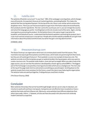 11. nutella.com
The website of Nutellaisverymuch“In yourface”. 90% of the webpage isone bigphoto,whichchanges
every 10 seconds. Asexpected,theseare all marketingphotos,promotingNutella.Thismakesthe
website feel like one bigadvertisement. Onthe topof the site,there isone redbar whichcontainsthe
dropdownmenu.There youcanfindseveral optionstogetmore informationaboutthe brandNutella,
theirproductsand the ingredients. The site issettothe countryyou are in,youcan change the country
and selectthe language youprefer. Scrollingdownonthe site revealsmuchof the same. Again,one big
movingpicture promotingthe product. Onthe bottomthere isthe optiontoget inspirationfor
breakfast,withNutellaof course. Iunderstandthat the Nutellawebsiteis promotingthe product,butit
istoo much and too conspicuous inmyopinion.People whovisitthe website probably dosoto getmore
informationaboutthe productandthe brand, butwhat theygetisone big advertisement.
(FERRERO,2019)
12. theoceancleanup.com
The Ocean Cleanupisan organizationwhichaimis to remove plasticwaste fromthe oceans.They
inventedanewway to getthese plasticsoutof the ocean, whichlooksverypromisingfromthere tests,
but they are still workingtofinetuneit.There website isaverynice example of abusinesssite. The
website remindsme of the templatesyouget onwebsite builderslike Squarespace,whenyouwantto
create a businesssite. The website looksmodern,cleanand well-arranged. Whenyoutake alookat the
page sources, youcan see that the website isdevelopedby aDutch agencycalledGRRR.nl.The biggest
part of the homepage isoccupied byamovingpicture/videowhichactsas a background.The menubar
at the topof the page looks familiarandcontainseverythingyouwouldexpect. Scrollingdownonthe
website reveals theirvisionandplansforthe future,aswell the latestnews featuringthe organization.
The website looks verywell puttogether, findingwhatyouneed feelsintuitive.
(The OceanCleanup,2019)
Conclusion
Most websitesthesedaysthatcan be foundthroughGoogle and we use ona day-to-daybasis,are
intuitive toworkwithandhave nice layouts. Companiescannot affordto have nowebsite orhave a
website thatlooksandfeels20yearsold. Obviously,somewebsiteshave differentobjectivesthan
others(persuade,inform…). However,all siteswe have discussedinthisdocument are relatively
modernandwork as expected.
 