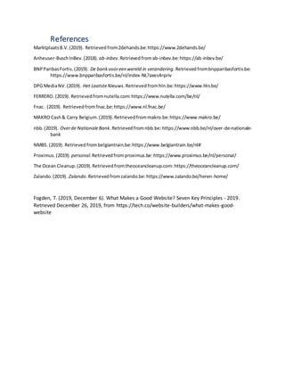 References
MarktplaatsB.V.(2019). Retrievedfrom2dehands.be:https://www.2dehands.be/
Anheuser-BuschInBev.(2018). ab-inbev.Retrievedfromab-inbev.be:https://ab-inbev.be/
BNPParibasFortis.(2019). De bankvooreen wereld in verandering.Retrievedfrombnpparibasfortis.be:
https://www.bnpparibasfortis.be/nl/index-NL?axes4=priv
DPG MediaNV.(2019). Het LaatsteNieuws.Retrievedfromhln.be:https://www.hln.be/
FERRERO. (2019). Retrievedfromnutella.com:https://www.nutella.com/be/nl/
Fnac . (2019). Retrievedfromfnac.be:https://www.nl.fnac.be/
MAKRO Cash& Carry Belgium.(2019).Retrievedfrommakro.be:https://www.makro.be/
nbb.(2019). Overde NationaleBank. Retrievedfromnbb.be:https://www.nbb.be/nl/over-de-nationale-
bank
NMBS. (2019). Retrievedfrombelgiantrain.be:https://www.belgiantrain.be/nl#
Proximus.(2019). personal.Retrievedfromproximus.be:https://www.proximus.be/nl/personal/
The Ocean Cleanup.(2019).Retrievedfromtheoceancleanup.com:https://theoceancleanup.com/
Zalando.(2019). Zalando.Retrievedfromzalando.be:https://www.zalando.be/heren-home/
Fogden, T. (2019, December 6). What Makes a Good Website? Seven Key Principles - 2019.
Retrieved December 26, 2019, from https://tech.co/website-builders/what-makes-good-
website
 