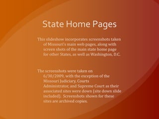 State Home Pages This slideshow incorporates screenshots taken of Missouri’s main web pages, along with screen shots of the main state home page for other States, as well as Washington, D.C. The screenshots were taken on 6/30/2009, with the exception of the Missouri Judiciary, Courts Administrator, and Supreme Court as their associated sites were down (site down slide included).  Screenshots shown for these sites are archived copies. 