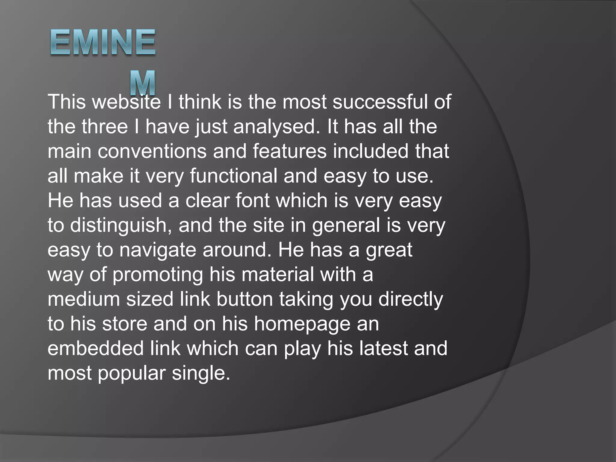 eminemHe has used a very simple typography, bold and easy to read, which is always successful. It is also related to his branding of his name, where the font is similar. The colours used are very fiery and red, which could link into the large picture of him rapping and what he is saying. This could portray how he is feeling about something as well seeing as red is the colour of anger. Embedding a video of his music into his homepage is great to give listeners a preview of it especially as it’s free. It shows his newest single out, which would also b part of his album. This all links to help promote himself. This is great promoting of his material, on the homepage, giving a preview and a link to some of the stuff you can buy supporting him. The large picture of him rapping on the homepage is great for association as it is a recent photo. It just reassures the audience they are on the right page instantly. 