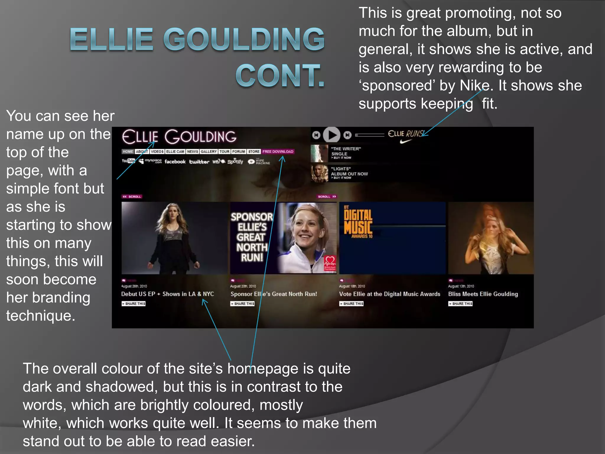 Eminem Ellie GouldingThere is a simple music player which plays her latest single. It has captioned underneath it, buy it now, which links you to where you can buy the single.  Under The main title of her name, there is a banner with all the links you need. Things like gallery, store and tour are all links. There are four boxes that show her recent news, and what she has been up to. These also advertise things that she does for charity, and links on how you can sponsor her to run.Small buttons ‘share this’ which directly link to your blog, twitter, Facebook etc.Quite a simple background, which is helpful, but it still includes her face quite close up. 