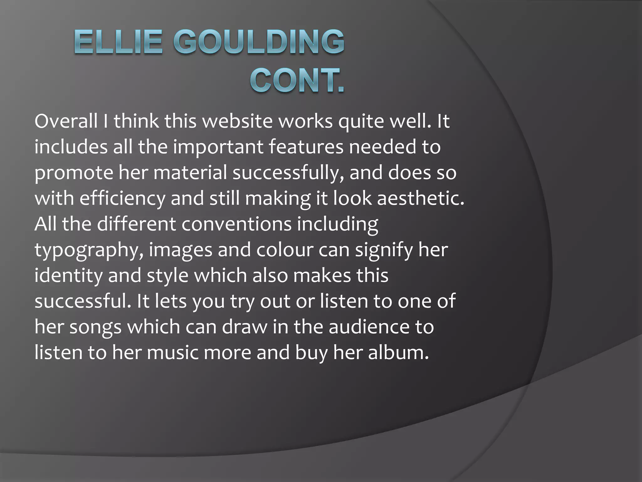 This is great promoting, not so much for the album, but in general, it shows she is active, and is also very rewarding to be ‘sponsored’ by Nike. It shows she supports keeping  fit.Ellie Goulding cont.You can see her name up on the top of the page, with a simple font but as she is starting to show this on many things, this will soon become her branding technique. The overall colour of the site’s homepage is quite dark and shadowed, but this is in contrast to the words, which are brightly coloured, mostly white, which works quite well. It seems to make them stand out to be able to read easier. 