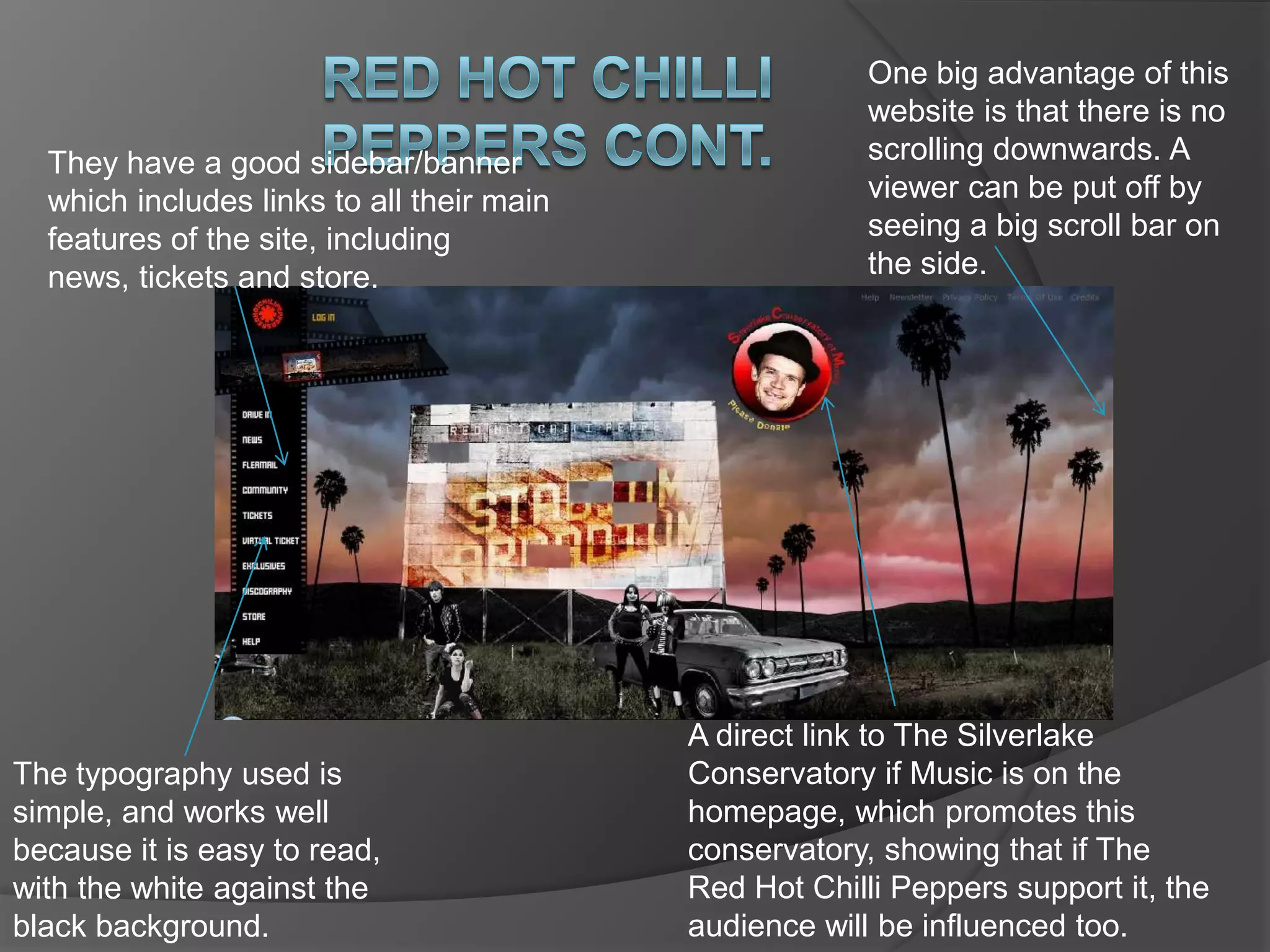 When you first see this site, it is very interesting to the eye, with varying colours and things to look at. It is quite surprising in a way, which is what they may be trying to portray in their music to a new audience. Red hot chilli peppersOne of the most unexplained, and slightly confusing things about this website is the way their banner is set out like a film strip. As they are in the music business where film isn’t even used anymore. But this may be linked to the retro style monochrome people and cars as film was the only thing available back then. The use of colours has been very effective, they seem to have been inverted, and are not usually seen together on something like this, but they still work well together, not clashing. These colours are in great contrast to the figures of people and an old car in monochrome. This has obviously been purposeful. But it seems as though there was not enough colour for the interesting background as well as these people, so they took some of the colour out of them. 