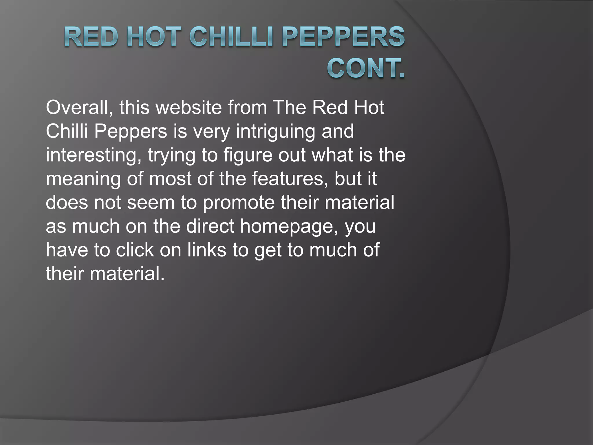Red hot chilli peppers cont.One big advantage of this website is that there is no scrolling downwards. A viewer can be put off by seeing a big scroll bar on the side.They have a good sidebar/banner which includes links to all their main features of the site, including news, tickets and store. A direct link to The Silverlake Conservatory if Music is on the homepage, which promotes this conservatory, showing that if The Red Hot Chilli Peppers support it, the audience will be influenced too. The typography used is simple, and works well because it is easy to read, with the white against the black background.
