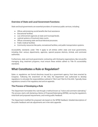 Overview of State and Local Government Functions:
State and local governments are essential providers of numerous public services, including:
● Offices administering social benefits like food assistance
● Educational facilities
● Law enforcement agencies at state and municipal levels.
● Judicial systems of local and state courts.
● Offices overseeing state and local electoral processes.
● Public medical facilities
● Community resources like parks, recreational facilities, and public transportation systems.
Accessibility standards under Title II apply to all entities within state and local governments,
including their various departments, agencies, special purpose districts, Amtrak, and commuter
authorities.
Furthermore, state and local governments contracting with third-party organizations, like non-profits
managing drug treatment programs, must ensure these entities adhere to Title II’s accessibility
standards.
What Constitutes a Rule or Regulation?
Rules or regulations are formal directives issued by a government agency, from laws enacted by
Congress. Following the enactment of the ADA, the Department was authorized to develop
regulations to articulate the responsibilities outlined in Title II and Title III of the ADA. Typically, these
regulations consist of the regulatory text and an appendix.
The Process of Developing a Rule
The Department formulated this rule through a method known as “notice and comment rulemaking.”
The process starts with declaring a Notice of Proposed Rulemaking (NPRM), serving the regulation’s
initial draft and proposed requirements, and inviting public feedback.
The Department modified the proposed rule based on the NPRM feedback. Detailed descriptions of
the public feedback and rule adjustments are in the rule’s appendix.
 