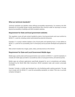 What are technical standards?
Technical standards are detailed criteria defining accessibility requirements. For instance, the ADA
Standards for Accessible Design include specifications like minimum width for doorways to ensure
physical accessibility in buildings and ADA-compliant websites.
Requirement for State and local government websites
This regulation covers all web content handled by state or local governments and must conform to
WCAG 2.1, Level AA, including content administered by external contractors.
Example: If a county’s website displays a list of local parks and operating hours, it must adhere to
WCAG 2.1, Level AA for accessibility, even if a third-party service provider developed and updated the
site.
Web content includes text, images, audio, videos, and documents on the internet.
Requirement for State and Local Government Mobile Apps:
Mobile apps used by state and local governments must conform to WCAG 2.1, Level AA standards. It
includes all mobile apps provided or accessible by state or local governments, and external parties.
Mobile apps are software applications specifically designed for use on smartphones and tablets.
Developed by the World Wide Web Consortium, WCAG standards make web content universally
accessible.
Example: Consider a mobile app developed by a city facilitating public parking payments. The app
must comply with the WCAG 2.1, Level AA accessibility standards, no matter if the city or a private
company manages it.
 