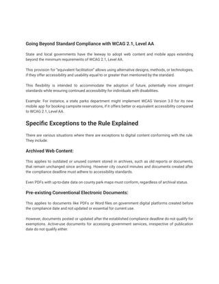 Going Beyond Standard Compliance with WCAG 2.1, Level AA
State and local governments have the leeway to adopt web content and mobile apps extending
beyond the minimum requirements of WCAG 2.1, Level AA.
This provision for “equivalent facilitation” allows using alternative designs, methods, or technologies,
if they offer accessibility and usability equal to or greater than mentioned by the standard.
This flexibility is intended to accommodate the adoption of future, potentially more stringent
standards while ensuring continued accessibility for individuals with disabilities.
Example: For instance, a state parks department might implement WCAG Version 3.0 for its new
mobile app for booking campsite reservations, if it offers better or equivalent accessibility compared
to WCAG 2.1, Level AA.
Specific Exceptions to the Rule Explained
There are various situations where there are exceptions to digital content conforming with the rule.
They include:
Archived Web Content:
This applies to outdated or unused content stored in archives, such as old reports or documents,
that remain unchanged since archiving. However city council minutes and documents created after
the compliance deadline must adhere to accessibility standards.
Even PDFs with up-to-date data on county park maps must conform, regardless of archival status.
Pre-existing Conventional Electronic Documents:
This applies to documents like PDFs or Word files on government digital platforms created before
the compliance date and not updated or essential for current use.
However, documents posted or updated after the established compliance deadline do not qualify for
exemptions. Active-use documents for accessing government services, irrespective of publication
date do not qualify either.
 
