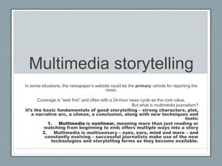Multimedia storytelling
In some situations, the newspaper’s website could be the primary vehicle for reporting the
                                         news.

      Coverage is “web first” and often with a 24-hour news cycle as the core value.
                                                        But what is multimedia journalism?
It’s the basic fundamentals of good storytelling – strong characters, plot,
   a narrative arc, a climax, a conclusion, along with new techniques and
                                                                                    tools:
            1.  Multimedia is nonlinear, meaning more than just reading or
         watching from beginning to end; offers multiple ways into a story
         2.    Multimedia is multisensory – eyes, ears, mind and more – and
          constantly evolving – successful journalists make use of the new
             technologies and storytelling forms as they become available.
 