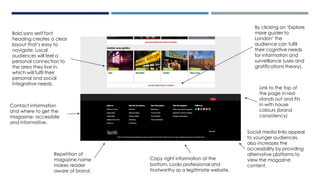Social media links appeal
to younger audiences,
also increases the
accessibility by providing
alternative platforms to
view the magazine
content.
Bold sans serif font
heading creates a clear
layout that’s easy to
navigate. Local
audiences will feel a
personal connection to
the area they live in,
which will fulfil their
personal and social
integrative needs.
Repetition of
magazine name
makes reader
aware of brand.
Copy right information at the
bottom. Looks professional and
trustworthy as a legitimate website.
Link to the top of
the page in red-
stands out and fits
in with house
colours (brand
consistency)
Contact information
and where to get the
magazine- accessible
and informative.
By clicking on ‘Explore
more guides to
London’ the
audience can fulfil
their cognitive needs
for information and
surveillance (uses and
gratifications theory).
 
