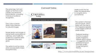 CORNWALL TODAY
Labels across the top
make the website easy
to navigate and is
conventional.
Grey colour scheme
draws more attention
to colourful images
The same logo, font and
slogan as the front cover-
creates and reinforces
brand identity, increasing
chances of audience
recognition.
The option to sort by name,
date and popularity makes
navigation easy.
The content is themed
around nature, which
keeps with the style of
the magazine appeals
to the target audience
(older adults).
http://www.cornwalllife.co.uk/magazines
Cornwall Today
Simple design and images of
nature have connotations of
calmness, which fulfils the
audience’s cognitive need
for relaxation (uses and
grats)
Preferred reading –
that this is a good
quality magazine
website about nature
– is suggested with the
professional layout
and high quality
image (reception
theory).
 