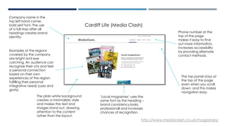 Examples of the regions
covered by the company
are bright and eye
catching. An audience can
recognise their city and feel
a personal connection
based on their own
experiences of the region,
fulfilling their personal
integrative needs (uses and
grats).
The plain white background
creates a minimalistic style
and makes the text and
images stand out, drawing
attention to the content
rather than the layout.
Phone number at the
top of the page
makes it easy to find
out more information,
increases accessibility
by providing alternate
contact methods.
Company name in the
top left hand corner,
bold serif font. The use
of a full stop after all
headings creates brand
identity.
‘Local magazines’ uses the
same font as the heading –
brand consistency looks
professionall and increases
chances of recognition.
The top panel stays at
the top of the page
even when you scroll
down, and this makes
navigation easy.
http://www.mediaclash.co.uk/magazines/
Cardiff Life (Media Clash)
 