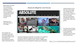 ABSOLUTE
http://www.absolutemagazine.co.uk/
Bold white sans serif
font stands out
across the black
background. The
font is the same
across all platforms,
making the reader
aware of and
recognise the
brand.
Labels spread across
the top of the page,
the categories and
search bar make it
easy for the audience
to find the area
they’re interested in,
to fulfil their need for
information (uses and
grats).
The images are
arranged in squares
and rectangles with a
transparent black strip
and white font
describing the article-
clear and professional.
Breaking news
along the top of
the page.
The news articles are specific to the area, so a regional
audience will feel a personal connection as they
recognise and can relate to the content, fulfilling their
personal and social integrative needs (uses and grats)
Absolute (Brighton and Hove)
The clear layout helps
position the audience
in the preferred
reading that the
website is high quality
and professional.
 