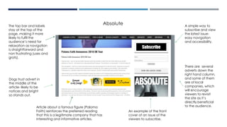 A simple way to
subscribe and view
the latest issue-
easy navigation
and accessibility.
The top bar and labels
stay at the top of the
page, making it more
likely to fulfil the
audience’s need for
relaxation as navigation
is straightforward and
non frustrating (uses and
grats).
Dogs trust advert in
the middle of the
article- likely to be
notices and bright
so stands out.
There are several
adverts down the
right hand column,
and some of them
are of local
companies, which
will encourage
viewers to revisit
the site as it’s
directly beneficial
to the audience.
An example of the front
cover of an issue of the
viewers to subscribe.
Absolute
Article about a famous figure (Paloma
Faith) reinforces the preferred reading
that this is a legitimate company that has
interesting and informative articles.
 