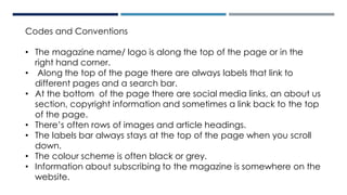 Codes and Conventions
• The magazine name/ logo is along the top of the page or in the
right hand corner.
• Along the top of the page there are always labels that link to
different pages and a search bar.
• At the bottom of the page there are social media links, an about us
section, copyright information and sometimes a link back to the top
of the page.
• There’s often rows of images and article headings.
• The labels bar always stays at the top of the page when you scroll
down.
• The colour scheme is often black or grey.
• Information about subscribing to the magazine is somewhere on the
website.
 