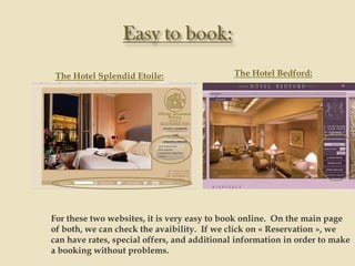 The Hotel Splendid Etoile:                  The Hotel Bedford:




For these two websites, it is very easy to book online. On the main page
of both, we can check the avaibility. If we click on « Reservation », we
can have rates, special offers, and additional information in order to make
a booking without problems.
 