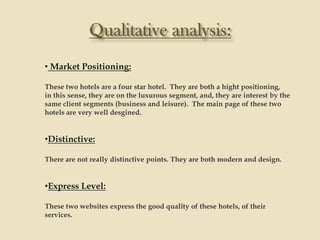 • Market Positioning:

These two hotels are a four star hotel. They are both a hight positioning,
in this sense, they are on the luxurous segment, and, they are interest by the
same client segments (business and leisure). The main page of these two
hotels are very well desgined.


•Distinctive:

There are not really distinctive points. They are both modern and design.


•Express Level:

These two websites express the good quality of these hotels, of their
services.
 