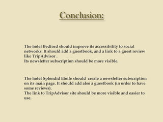 The hotel Bedford should improve its accessibility to social
networks. It should add a guestbook, and a link to a guest review
like TripAdvisor .
Its newsletter subscription should be more visible.



The hotel Splendid Etoile should create a newsletter subscription
on its main page. It should add also a guestbook (in order to have
some reviews).
The link to TripAdvisor site should be more visible and easier to
use.
 