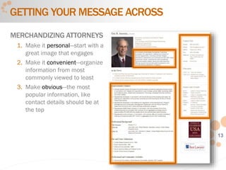 13
GETTING YOUR MESSAGE ACROSS
MERCHANDIZING ATTORNEYS
1. Make it personal—start with a
great image that engages
2. Make it convenient—organize
information from most
commonly viewed to least
3. Make obvious—the most
popular information, like
contact details should be at
the top
 