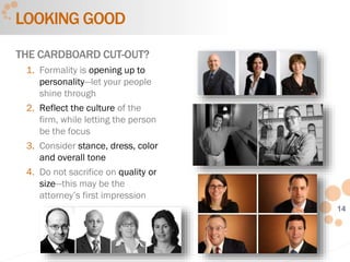 14
LOOKING GOOD
THE CARDBOARD CUT-OUT?
1. Formality is opening up to
personality—let your people
shine through
2. Reflect the culture of the
firm, while letting the person
be the focus
3. Consider stance, dress, color
and overall tone
4. Do not sacrifice on quality or
size—this may be the
attorney’s first impression
 