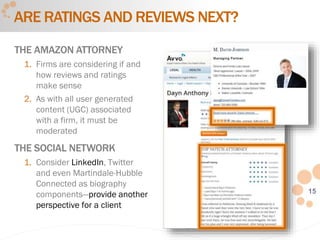 15
ARE RATINGS AND REVIEWS NEXT?
THE AMAZON ATTORNEY
1. Firms are considering if and
how reviews and ratings
make sense
2. As with all user generated
content (UGC) associated
with a firm, it must be
moderated
THE SOCIAL NETWORK
1. Consider LinkedIn, Twitter
and even Martindale-Hubble
Connected as biography
components—provide another
perspective for a client
 