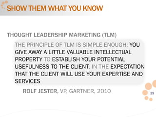 29
THOUGHT LEADERSHIP MARKETING (TLM)
THE PRINCIPLE OF TLM IS SIMPLE ENOUGH: YOU
GIVE AWAY A LITTLE VALUABLE INTELLECTUAL
PROPERTY TO ESTABLISH YOUR POTENTIAL
USEFULNESS TO THE CLIENT, IN THE EXPECTATION
THAT THE CLIENT WILL USE YOUR EXPERTISE AND
SERVICES
ROLF JESTER, VP, GARTNER, 2010
SHOW THEM WHAT YOU KNOW
 