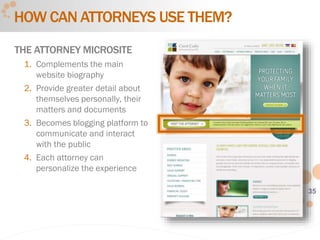 35
HOW CAN ATTORNEYS USE THEM?
THE ATTORNEY MICROSITE
1. Complements the main
website biography
2. Provide greater detail about
themselves personally, their
matters and documents
3. Becomes blogging platform to
communicate and interact
with the public
4. Each attorney can
personalize the experience
 