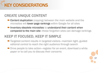 37
CREATE UNIQUE CONTENT
 Content duplication (copying) between the main website and the
microsites will lower page rankings within Google for all sites
 Inventory obsolete microsites to understand their content when
compared to the main site—these forgotten sites can damage rankings
KEEP IT FOCUSED, KEEP IT SIMPLE
 Targeted content results in targeted visitors—maintain tight, guided
editorial control to reach the right audience through search
 Drive people to take action—register for an event, download a white
paper or to call you to discuss their concerns
KEY CONSIDERATIONS
 