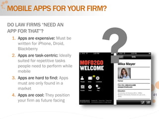 41
MOBILE APPS FOR YOUR FIRM?
DO LAW FIRMS “NEED AN
APP FOR THAT”?
1. Apps are expensive: Must be
written for iPhone, Droid,
Blackberry
2. Apps are task-centric: Ideally
suited for repetitive tasks
people need to perform while
mobile
3. Apps are hard to find: Apps
must are only found in a
market
4. Apps are cool: They position
your firm as future facing
 